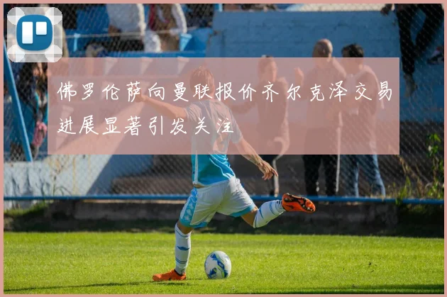 佛罗伦萨向曼联报价齐尔克泽交易进展显著引发关注
