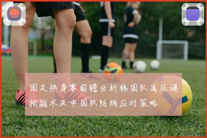 国足热身赛前瞻分析韩国队高压逼抢战术及中国队防线应对策略