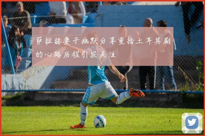 萨拉赫妻子幽默分享重拾土耳其剧的心路历程引发关注