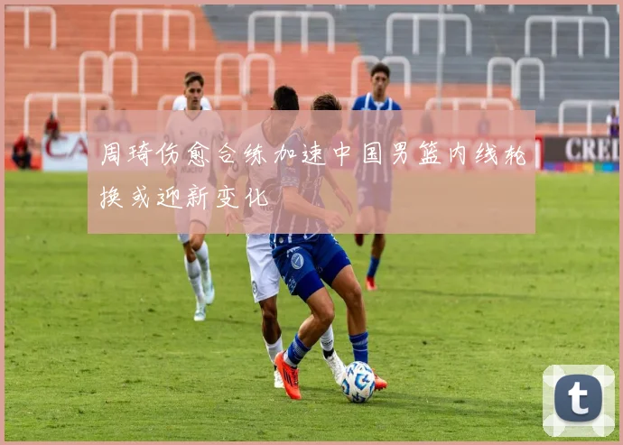 周琦伤愈合练加速中国男篮内线轮换或迎新变化