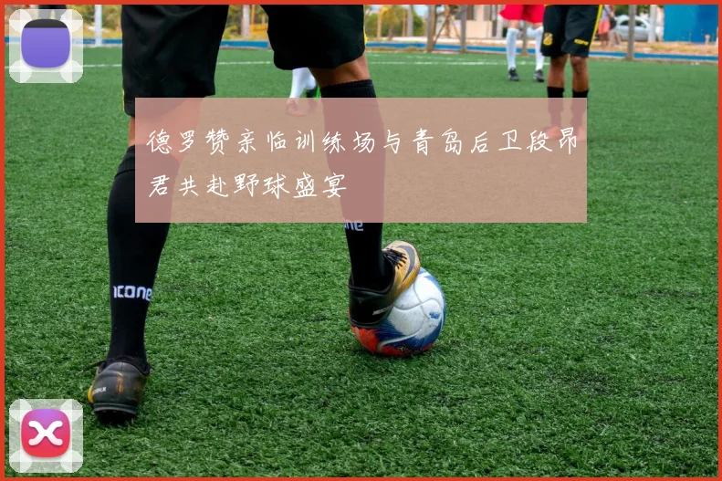 德罗赞亲临训练场与青岛后卫段昂君共赴野球盛宴