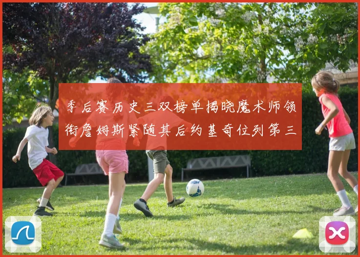季后赛历史三双榜单揭晓魔术师领衔詹姆斯紧随其后约基奇位列第三